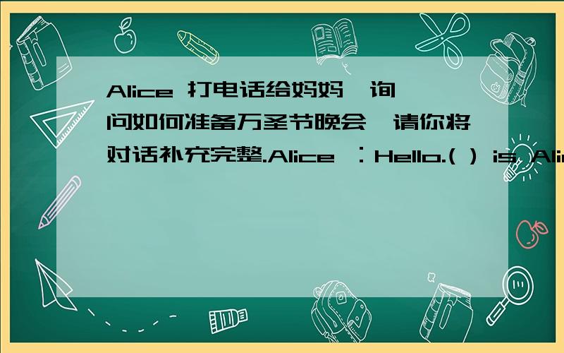 Alice 打电话给妈妈,询问如何准备万圣节晚会,请你将对话补充完整.Alice ：Hello.( ) is Alice speaking.May ( ) speak ( ) Mum?Mun:Yes,my dear.Alice:Mun.We'll ( ) a Halloween ( ) next week.( ) do we ( Mum:( )need some chocolate,som