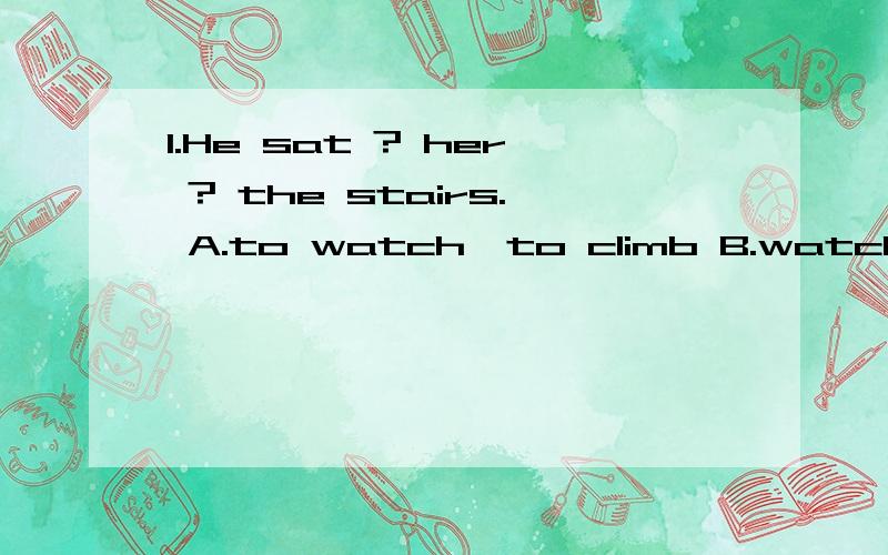 1.He sat ? her ? the stairs. A.to watch,to climb B.watching,to climb C.watching,climb D.watching,toclimbing  2.