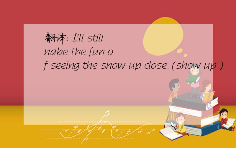 翻译：I'll still habe the fun of seeing the show up close.(show up )