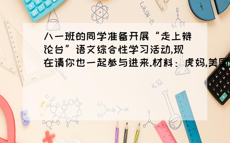 八一班的同学准备开展“走上辩论台”语文综合性学习活动,现在请你也一起参与进来.材料：虎妈,美国耶鲁大学华裔教授,原名蔡美儿.由其撰写的《虎妈战歌》一书在美国引起轰动.她骂女儿