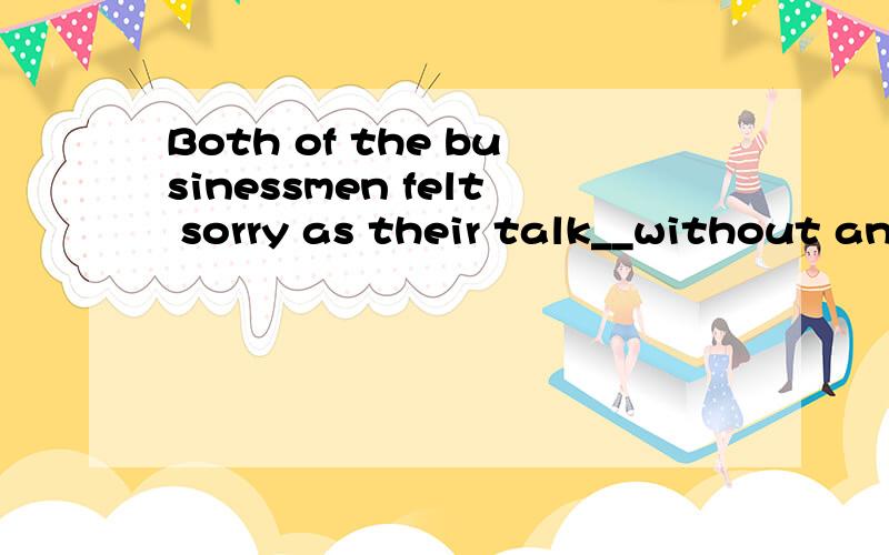 Both of the businessmen felt sorry as their talk__without an agreement.这边为什么填 broken off 而不是 were broken off .Singing and short plays这个是主语,broken off是谓语,那不是要被动吗?刚才补充部分写错了，后面是as