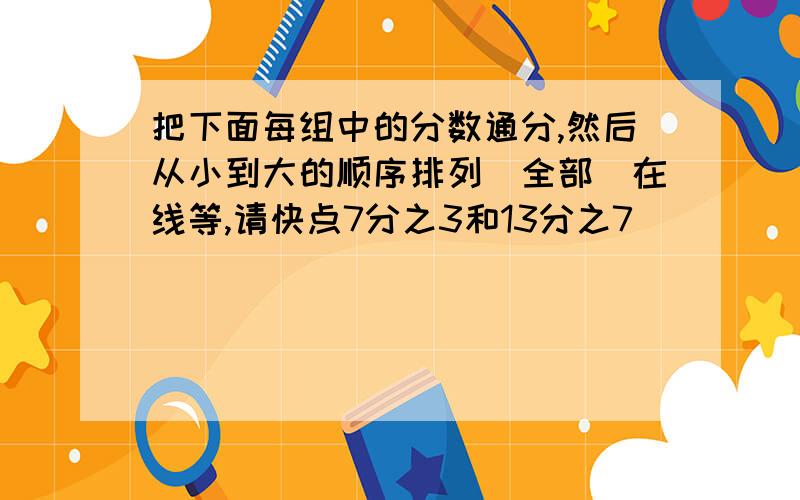 把下面每组中的分数通分,然后从小到大的顺序排列（全部）在线等,请快点7分之3和13分之7           15分之13和9分之8     2又3分之1、2又9分之4和1又12分之5