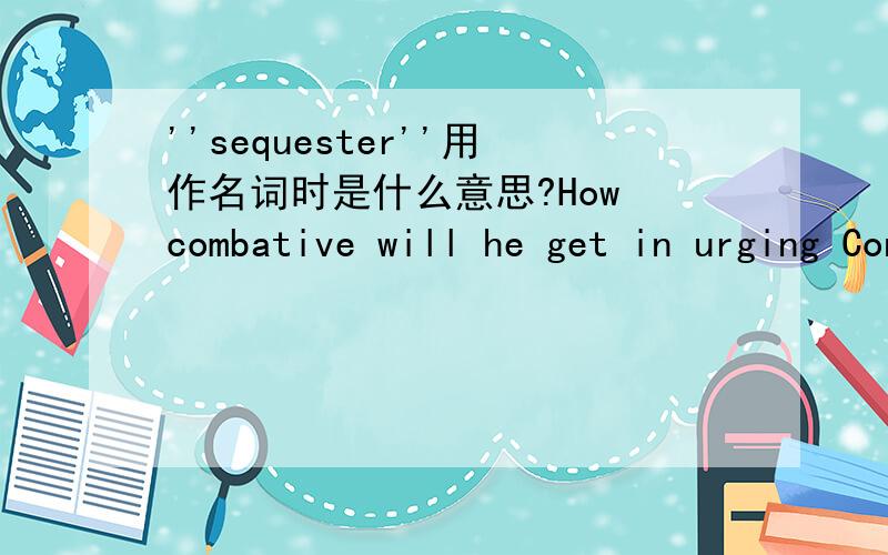 ''sequester''用作名词时是什么意思?How combative will he get in urging Congress to come up with a plan to avert the sequester.句末的sequester不是动词吗?这里它显然被当做名词用了,中文意思应该是什么呢?查了好多