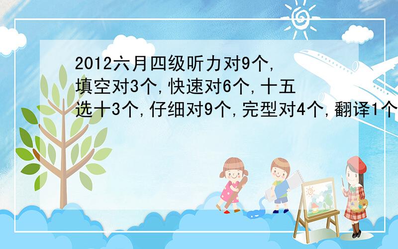 2012六月四级听力对9个,填空对3个,快速对6个,十五选十3个,仔细对9个,完型对4个,翻译1个,作文还行.