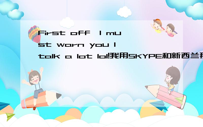 First off…I must warn you I talk a lot lol!我用SKYPE和新西兰那个女的聊，除了HEY,YOU ,就是这个？素质真低！