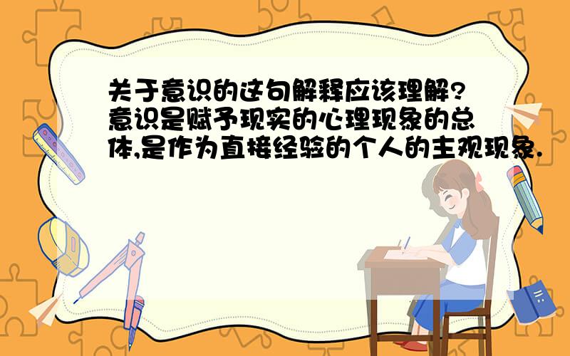 关于意识的这句解释应该理解?意识是赋予现实的心理现象的总体,是作为直接经验的个人的主观现象.