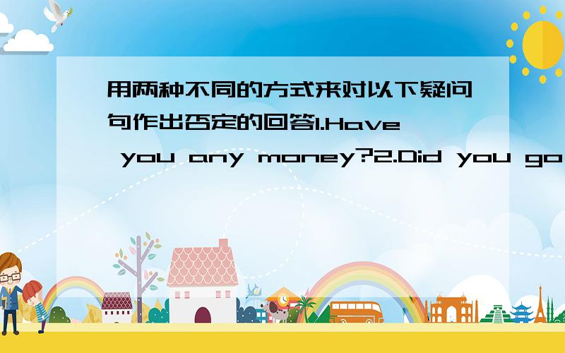 用两种不同的方式来对以下疑问句作出否定的回答1.Have you any money?2.Did you go anywhere this moring?3.Did you buy anything this morning?4.Was there anybody present when the accident happened?例：Is there any tea in the pot?否