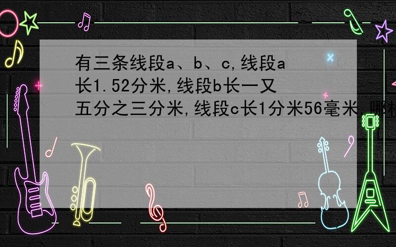 有三条线段a、b、c,线段a长1.52分米,线段b长一又五分之三分米,线段c长1分米56毫米,哪根线段最长,哪根线段最短?