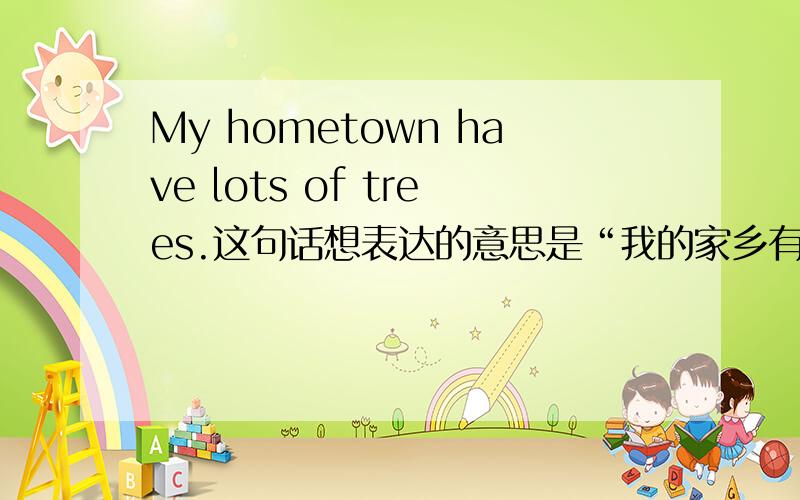 My hometown have lots of trees.这句话想表达的意思是“我的家乡有很多树”.There are lots of trees in my hometown.这样表达是对的吧?那么问题里的have那样用对吗?