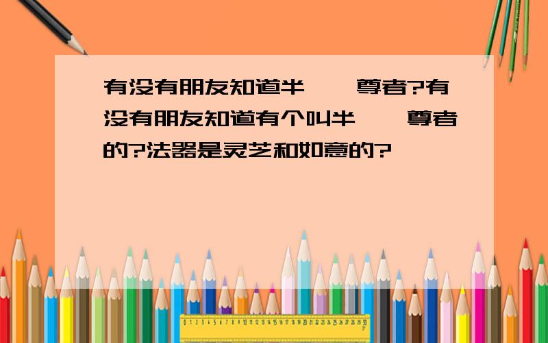 有没有朋友知道半陀迦尊者?有没有朋友知道有个叫半陀迦尊者的?法器是灵芝和如意的?