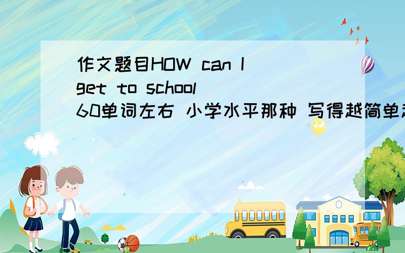 作文题目HOW can I get to school 60单词左右 小学水平那种 写得越简单越好 快 明天交不了会被打啊 要翻译的啊