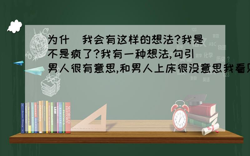 为什麼我会有这样的想法?我是不是疯了?我有一种想法,勾引男人很有意思,和男人上床很没意思我看见他们呗我弄的窘迫的样子我就觉得很过瘾,特幸灾乐祸我觉得我真是疯了,我真是脑子进水