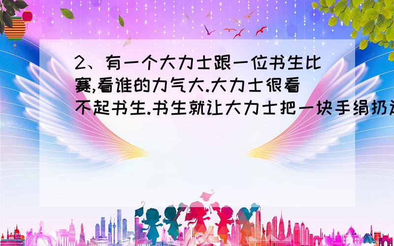 2、有一个大力士跟一位书生比赛,看谁的力气大.大力士很看不起书生.书生就让大力士把一块手绢扔过墙去.大力士连蹦带跳,怎么也仍不过去、书生从地上拣起了一块小石子,包在手绢里,轻而