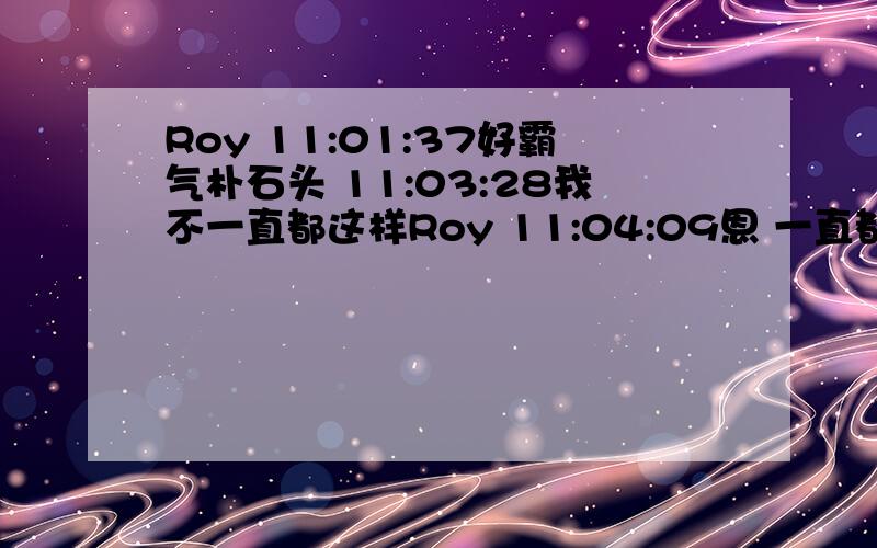 Roy 11:01:37好霸气朴石头 11:03:28我不一直都这样Roy 11:04:09恩 一直都是霸气侧漏朴石头 11:04:40侧漏就不要了吧.我用进口货Roy 11:06:28弱弱的问下进口货是啥意思?朴石头 11:08:29跟我装纯真啊Roy 11:09: