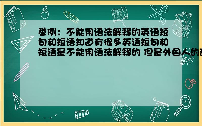 举例：不能用语法解释的英语短句和短语知道有很多英语短句和短语是不能用语法解释的 但是外国人的确就是这么说 但是在咱们看来都是错的 给我举几个例子