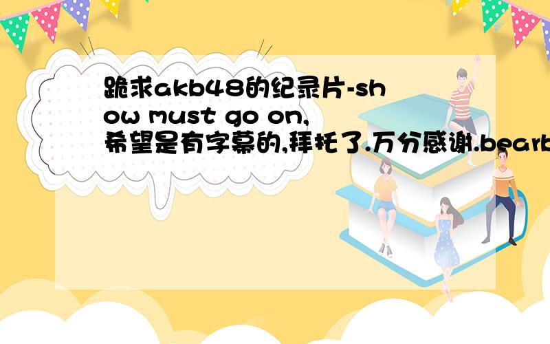 跪求akb48的纪录片-show must go on,希望是有字幕的,拜托了.万分感谢.bearbear987654@hotmail.com