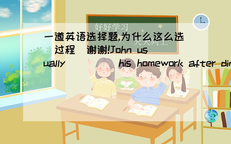 一道英语选择题,为什么这么选（过程）谢谢!John usually ____ his homework after dinner.A.doesB .is doingC.doesD.do