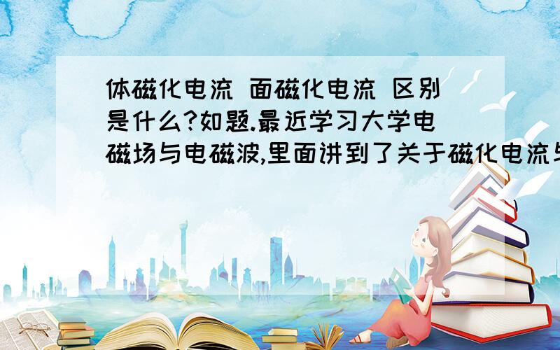 体磁化电流 面磁化电流 区别是什么?如题.最近学习大学电磁场与电磁波,里面讲到了关于磁化电流与磁化强度的地方,里面用磁化强度M计算体磁化电流J和面磁化电流K公式怎么看着不一样呢,