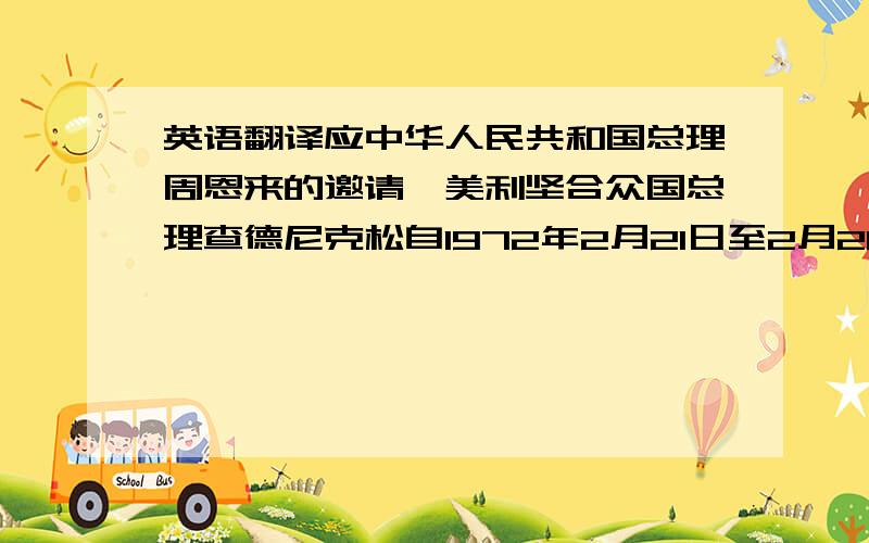 英语翻译应中华人民共和国总理周恩来的邀请,美利坚合众国总理查德尼克松自1972年2月21日至2月28日访问了中华人民共和国.尼克松于2月21日会见了中国共产党主席毛泽东.两位领导人就中美关