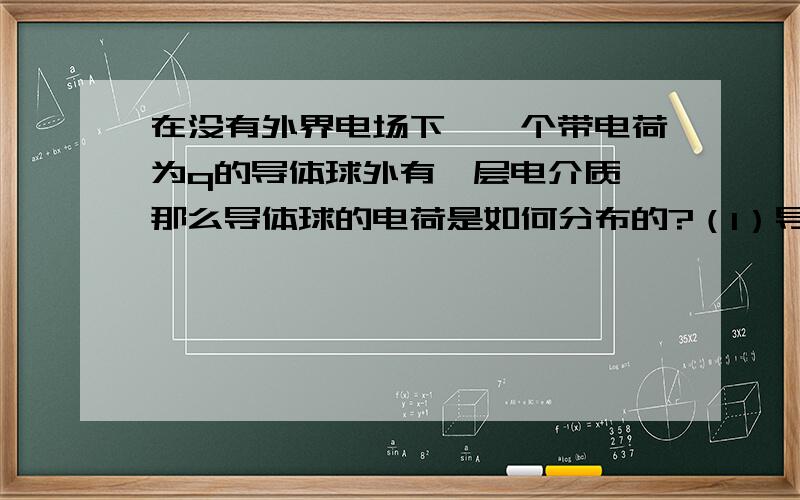 在没有外界电场下,一个带电荷为q的导体球外有一层电介质,那么导体球的电荷是如何分布的?（1）导体球的电荷会只分布在外表面吗?（2）如果是各向同性的均匀电介质,那么它内部的电通量