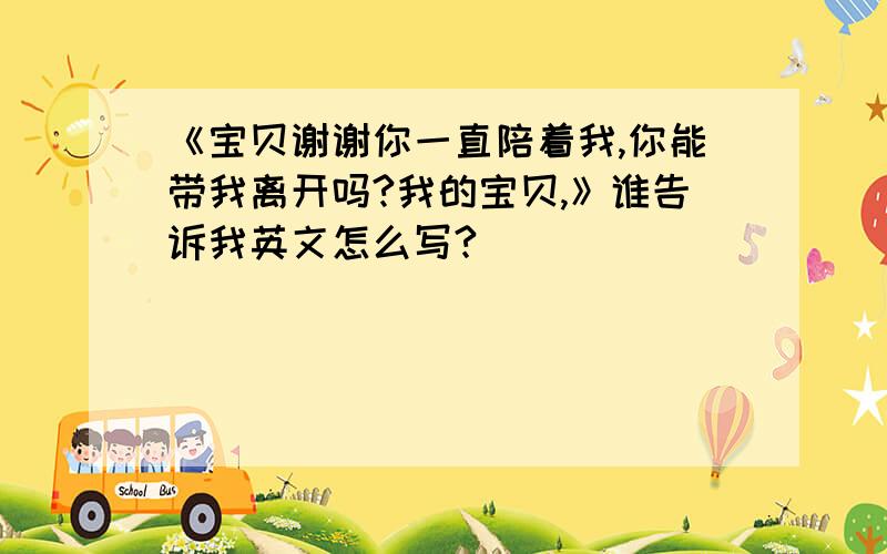 《宝贝谢谢你一直陪着我,你能带我离开吗?我的宝贝,》谁告诉我英文怎么写?