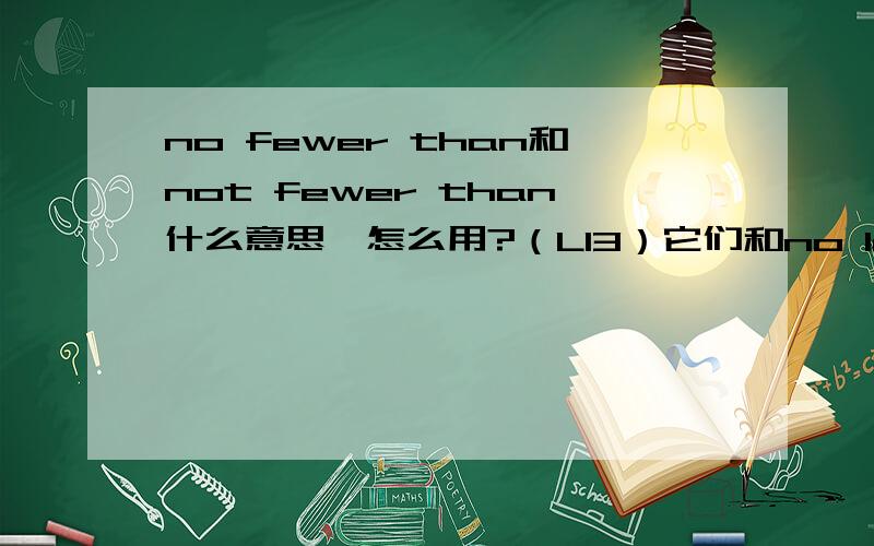 no fewer than和not fewer than什么意思,怎么用?（L13）它们和no less than、not less than有什么区别?详细解释一下,谢了能分别给出这四个短语的例句吗（有翻译的）？谢了。貌似好像老师说no less than、no