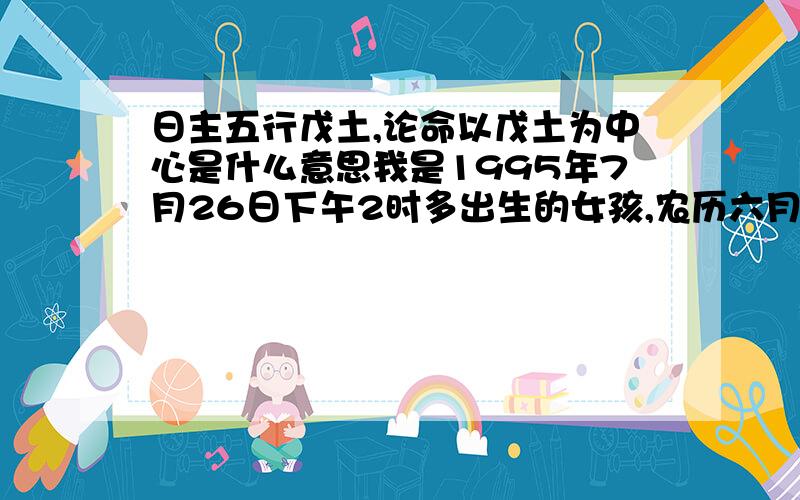 日主五行戊土,论命以戊土为中心是什么意思我是1995年7月26日下午2时多出生的女孩,农历六月廿九,百度了一下,是乙亥年 癸未月 戊午日,山头火命,日主五行戊土,论命以戊土为中心.也请大神指