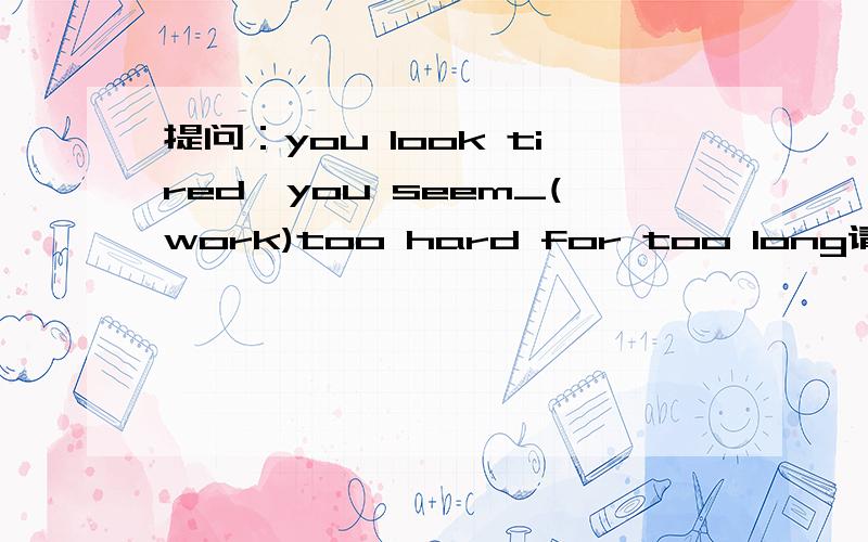 提问：you look tired,you seem_(work)too hard for too long请说明原因