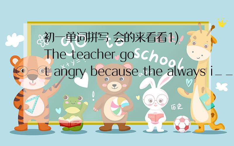 初一单词拼写 会的来看看1)The teacher got angry because the always i_____ her in class.2)Please don`t t_____ anything in the museum.3)The car was travelling so fast that it nearly h_____ an old lady.4)Plants p_____ animals and human beings