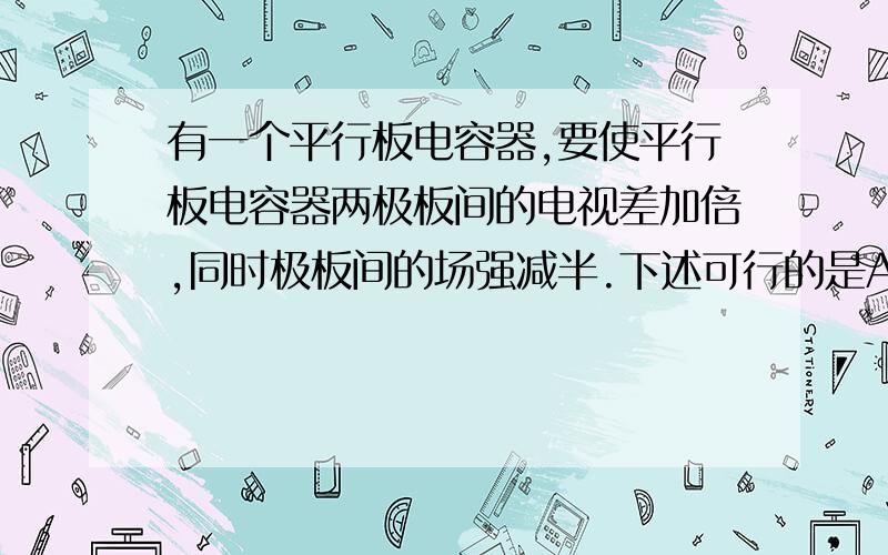 有一个平行板电容器,要使平行板电容器两极板间的电视差加倍,同时极板间的场强减半.下述可行的是A.两极板的电荷量加倍,板间距离为原来的4倍B.两极板的电荷量减半,板间距离为原来的4倍