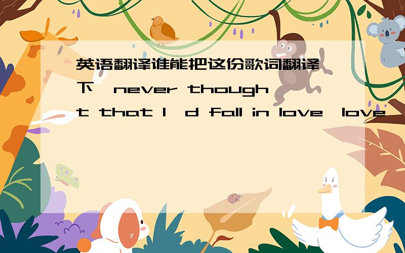 英语翻译谁能把这份歌词翻译一下,never thought that I'd fall in love,love,love,loveBut it grew from a simple crush,crush,crush,crushBeing without you girl,I was all messed up,up,up,upWhen you walked out,said that you'd had enough-nough-n