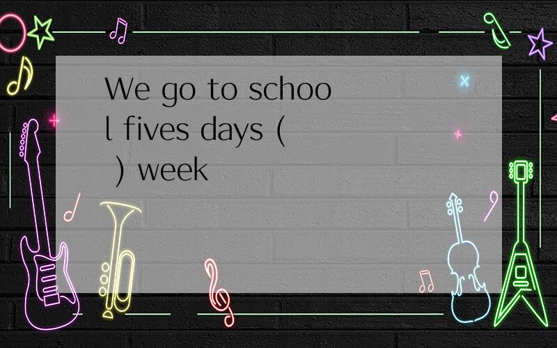 We go to school fives days ( ) week