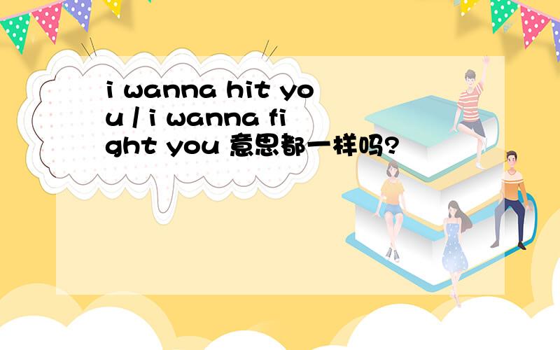 i wanna hit you / i wanna fight you 意思都一样吗?