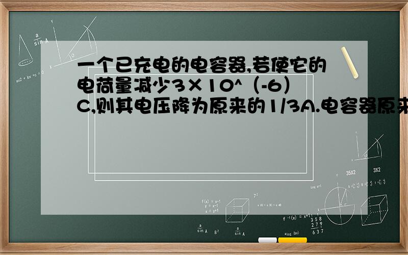 一个已充电的电容器,若使它的电荷量减少3×10^（-6）C,则其电压降为原来的1/3A.电容器原来的电荷量是9×10^（-6）CB.电容器的电荷量是4.5×10^（-6）CC.电容器原来的电压可能是5VD.电容器原来的