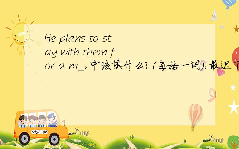 He plans to stay with them for a m_,中该填什么?（每格一词）,最迟下午