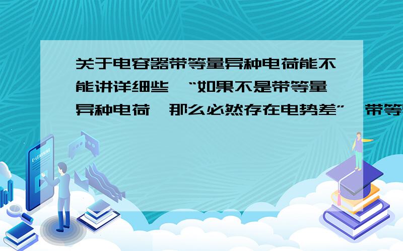 关于电容器带等量异种电荷能不能讲详细些,“如果不是带等量异种电荷,那么必然存在电势差”,带等异,同样也有电势差；电容器本身就是隔断的,中间本来就没有电流,这又能说明什么问题呢?