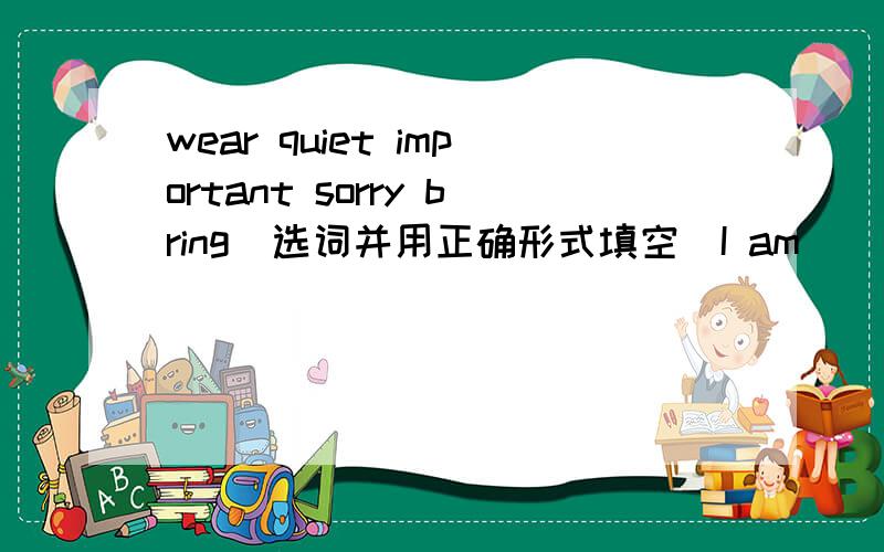 wear quiet important sorry bring（选词并用正确形式填空）I am _____ .I can't remember your name.Tina uaually _____ jeans and T-shirts to school.I have a lot of _____ things to do today.Take this small box away,and _____ me a big one.Old pe