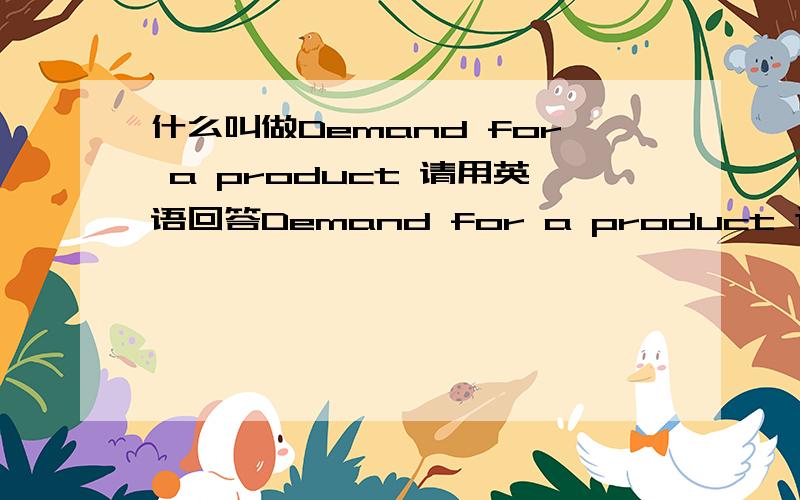 什么叫做Demand for a product 请用英语回答Demand for a product 这个怎么样商务英语的语言来解释啊~知道的回个!大家能不能回答的再具体些，随便再讲讲demand for a product 如何应用~thanks a lot!