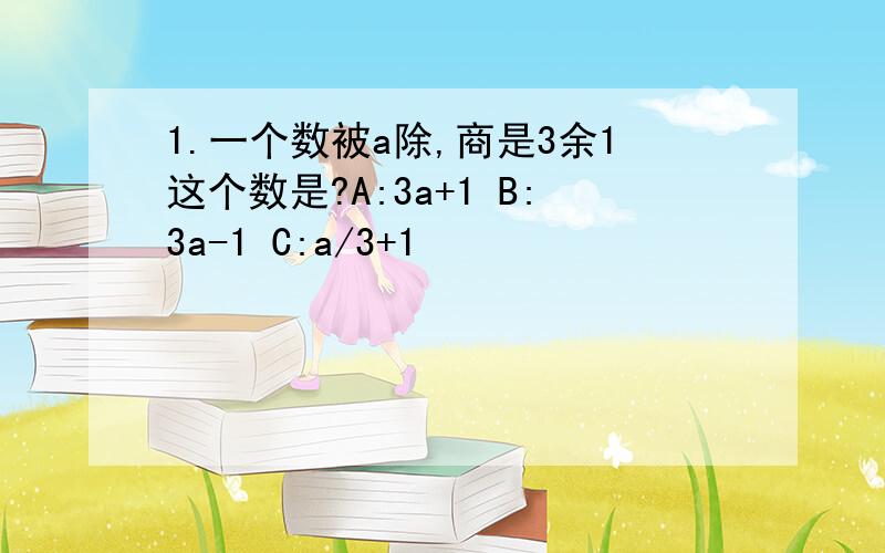 1.一个数被a除,商是3余1这个数是?A:3a+1 B:3a-1 C:a/3+1