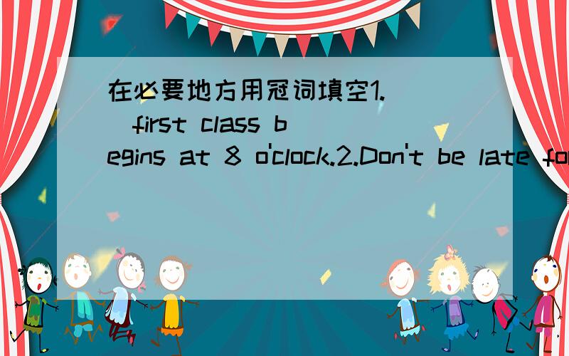 在必要地方用冠词填空1.（ ）first class begins at 8 o'clock.2.Don't be late for ( ) class next time.3.( ) moon is smaller than ( ) sun.4.Let's go to ( ) park at( ) quarter to ten.5.Long,long ago there was( ) prince.( ) prince went out with