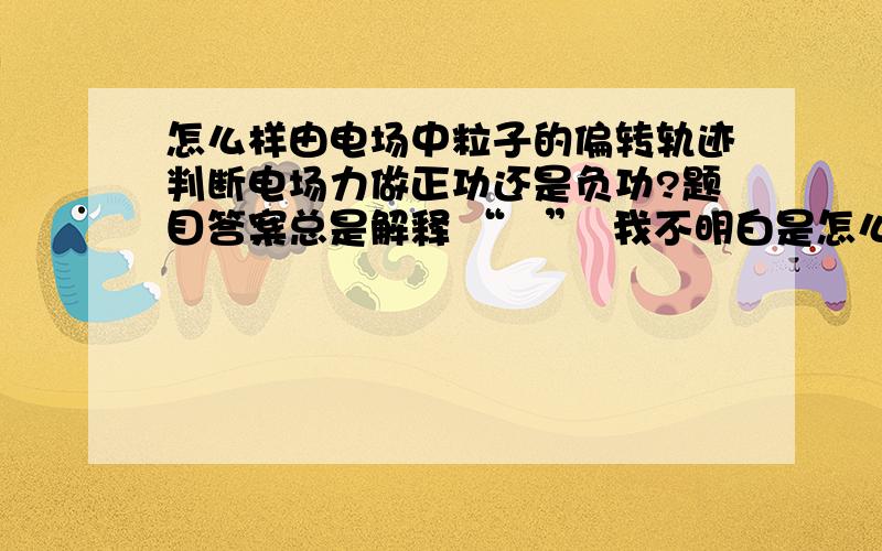 怎么样由电场中粒子的偏转轨迹判断电场力做正功还是负功?题目答案总是解释 “   ”  我不明白是怎么判断出来的 题目中是画了三条距离由宽到窄的并列的电场线,但是没有标明其方向,A,B两