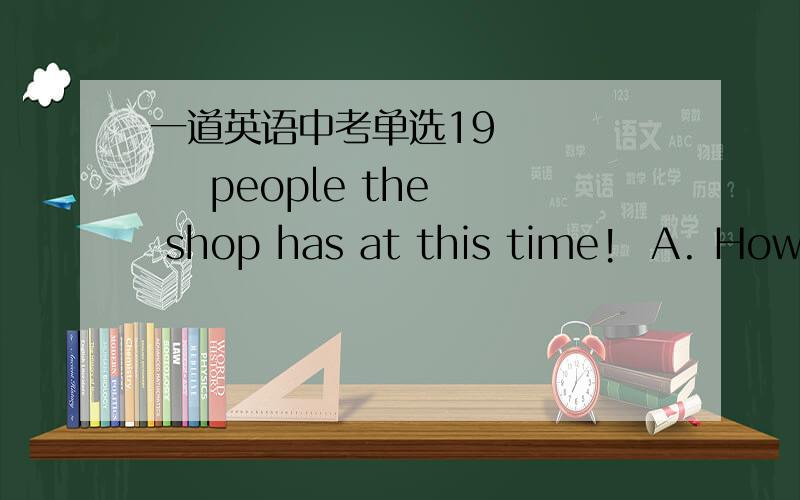 一道英语中考单选19        people the shop has at this time!  A. How many     B. What many      C. How much        D. What much应该是A还是B?