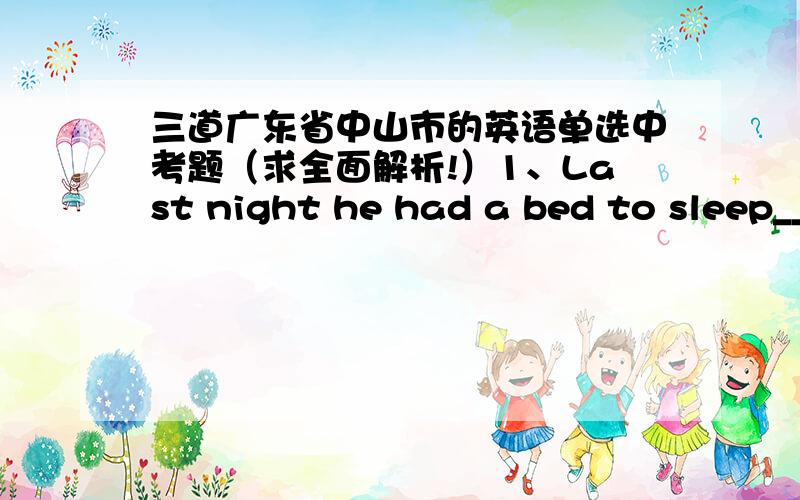 三道广东省中山市的英语单选中考题（求全面解析!）1、Last night he had a bed to sleep____, but I had only a chair to sit _____.A ,in,on        B,/,/         C,on,in            D,in,to2、When and where to build the new school____