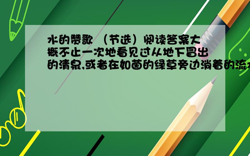 水的赞歌 （节选）阅读答案大概不止一次地看见过从地下冒出的清泉,或者在如茵的绿草旁边淌着的流水吧?你有没有注意到,当它还是涓涓细流的时候,就表现了倔强的意志和旺盛的生命力?人