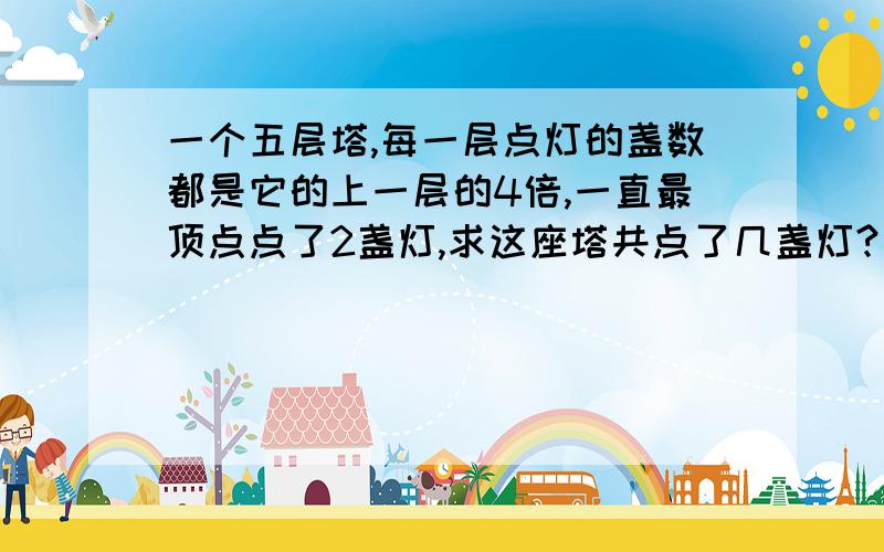 一个五层塔,每一层点灯的盏数都是它的上一层的4倍,一直最顶点点了2盏灯,求这座塔共点了几盏灯?是最顶层点了2盏灯