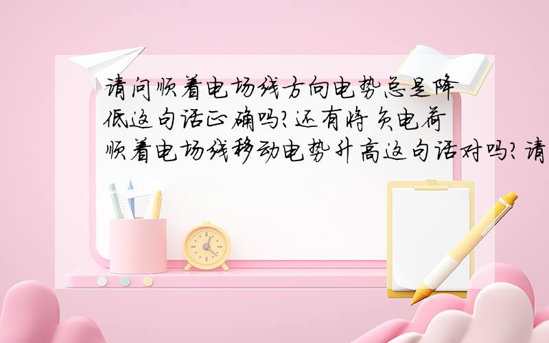 请问顺着电场线方向电势总是降低这句话正确吗?还有将负电荷顺着电场线移动电势升高这句话对吗?请具请问顺着电场线方向电势总是降低这句话正确吗?还有将负电荷顺着电场线移动电势升