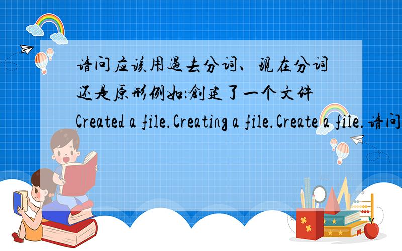 请问应该用过去分词、现在分词还是原形例如：创建了一个文件Created a file.Creating a file.Create a file.请问应该用那一句.“Create”这个词语,在句中做主语还是谓语?请问句首用动词的时候,过去分