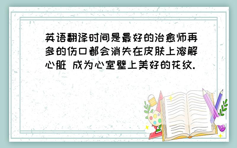 英语翻译时间是最好的治愈师再多的伤口都会消失在皮肤上溶解心脏 成为心室壁上美好的花纹.