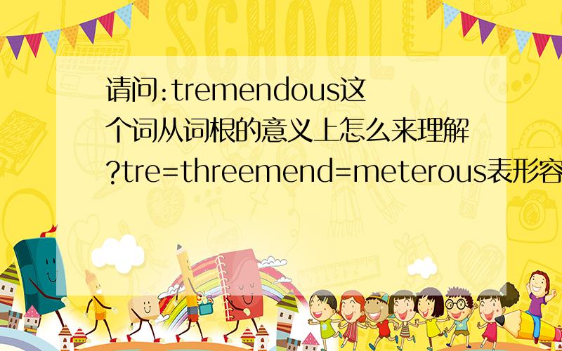 请问:tremendous这个词从词根的意义上怎么来理解?tre=threemend=meterous表形容词可是怎么解释出来会有巨大的,极大的意思的?