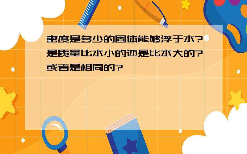 密度是多少的固体能够浮于水?是质量比水小的还是比水大的?或者是相同的?